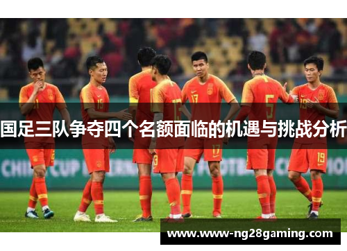 国足三队争夺四个名额面临的机遇与挑战分析