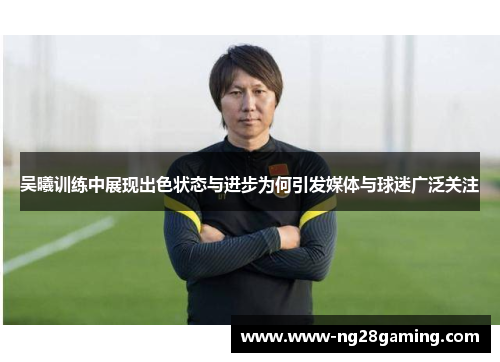 吴曦训练中展现出色状态与进步为何引发媒体与球迷广泛关注