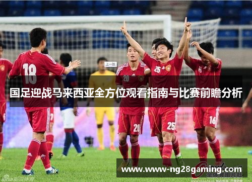 国足迎战马来西亚全方位观看指南与比赛前瞻分析