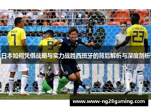 日本如何凭借战略与实力战胜西班牙的背后解析与深度剖析