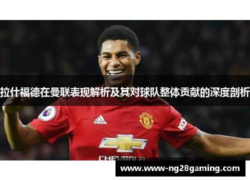 拉什福德在曼联表现解析及其对球队整体贡献的深度剖析