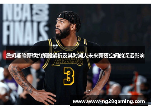 詹姆斯降薪续约策略解析及其对湖人未来薪资空间的深远影响