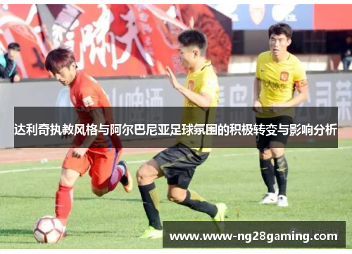 达利奇执教风格与阿尔巴尼亚足球氛围的积极转变与影响分析