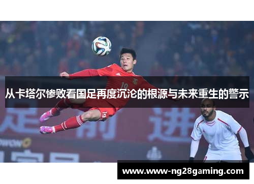 从卡塔尔惨败看国足再度沉沦的根源与未来重生的警示 从卡塔尔惨败看国足再度沉沦的根源与未来重生的警示