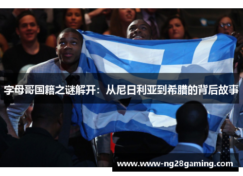 字母哥国籍之谜解开:从尼日利亚到希腊的背后故事 字母哥国籍之谜解开:从尼日利亚到希腊的背后故事