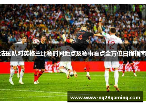 法国队对英格兰比赛时间地点及赛事看点全方位日程指南 法国队对英格兰比赛时间地点及赛事看点全方位日程指南