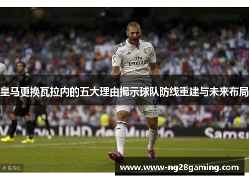 皇马更换瓦拉内的五大理由揭示球队防线重建与未来布局