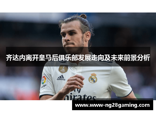 齐达内离开皇马后俱乐部发展走向及未来前景分析