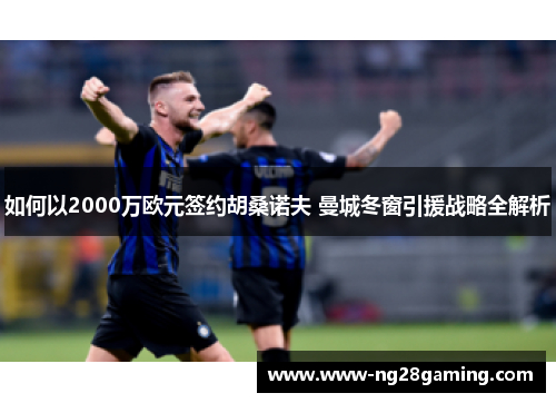 如何以2000万欧元签约胡桑诺夫 曼城冬窗引援战略全解析 如何以2000万欧元签约胡桑诺夫 曼城冬窗引援战略全解析