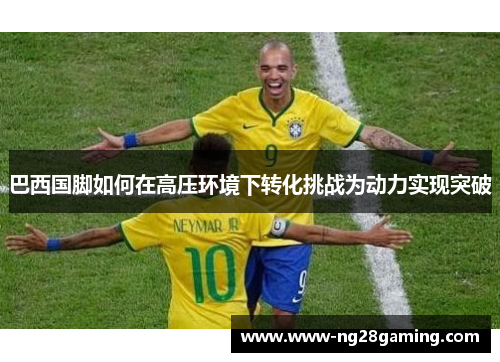 巴西国脚如何在高压环境下转化挑战为动力实现突破
