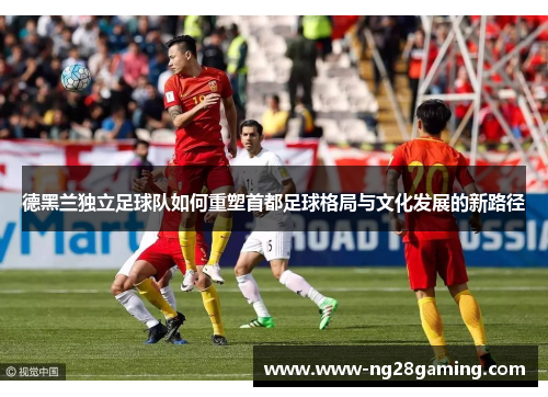 德黑兰独立足球队如何重塑首都足球格局与文化发展的新路径 德黑兰独立足球队如何重塑首都足球格局与文化发展的新路径