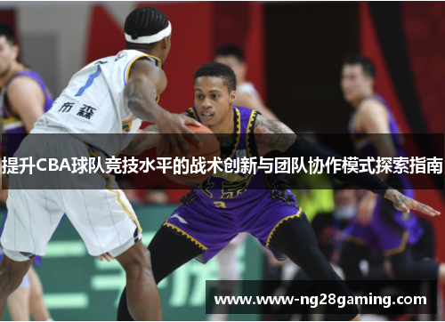 提升CBA球队竞技水平的战术创新与团队协作模式探索指南 提升CBA球队竞技水平的战术创新与团队协作模式探索指南