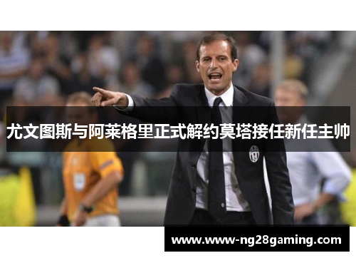 尤文图斯与阿莱格里正式解约莫塔接任新任主帅 尤文图斯与阿莱格里正式解约莫塔接任新任主帅