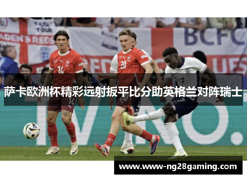 萨卡欧洲杯精彩远射扳平比分助英格兰对阵瑞士