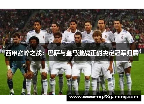 西甲巅峰之战：巴萨与皇马激战正酣决定冠军归属
