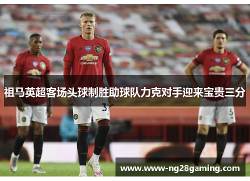 祖马英超客场头球制胜助球队力克对手迎来宝贵三分 祖马英超客场头球制胜助球队力克对手迎来宝贵三分