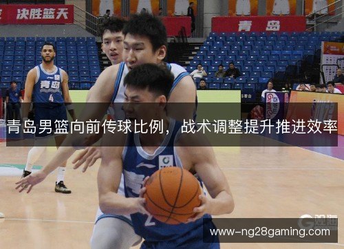 青岛男篮向前传球比例,战术调整提升推进效率 青岛男篮向前传球比例,战术调整提升推进效率