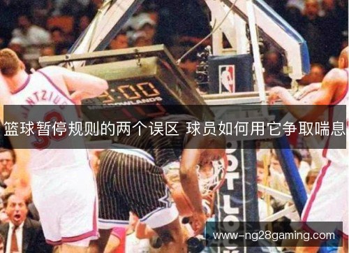 篮球暂停规则的两个误区 球员如何用它争取喘息 篮球暂停规则的两个误区 球员如何用它争取喘息